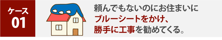 頼んでもないのにお住まいにブルーシートをかけ勝手に工事を勧めてくる。